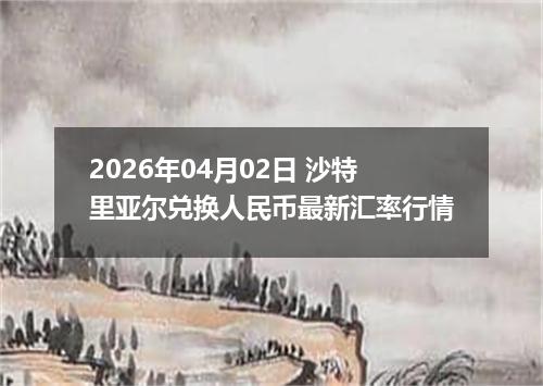 2026年04月02日 沙特里亚尔兑换人民币最新汇率行情