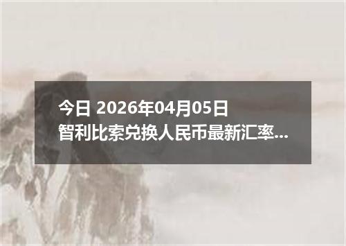 今日 2026年04月05日 智利比索兑换人民币最新汇率行情