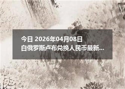 今日 2026年04月08日 白俄罗斯卢布兑换人民币最新汇率行情